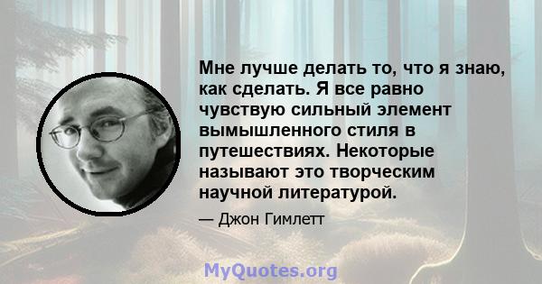 Мне лучше делать то, что я знаю, как сделать. Я все равно чувствую сильный элемент вымышленного стиля в путешествиях. Некоторые называют это творческим научной литературой.