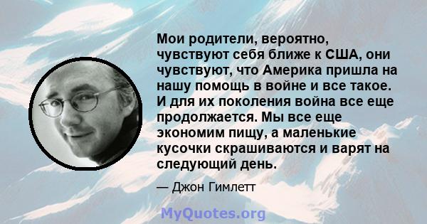 Мои родители, вероятно, чувствуют себя ближе к США, они чувствуют, что Америка пришла на нашу помощь в войне и все такое. И для их поколения война все еще продолжается. Мы все еще экономим пищу, а маленькие кусочки