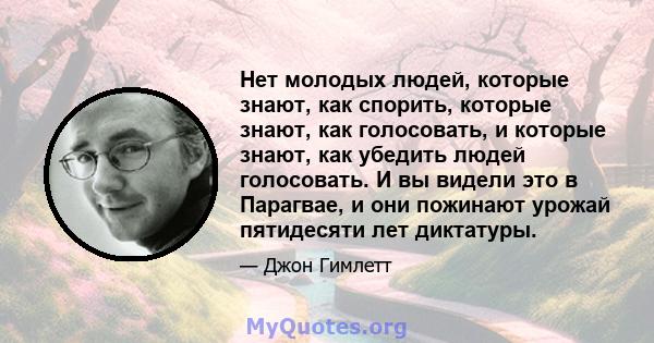 Нет молодых людей, которые знают, как спорить, которые знают, как голосовать, и которые знают, как убедить людей голосовать. И вы видели это в Парагвае, и они пожинают урожай пятидесяти лет диктатуры.