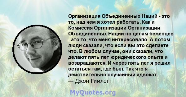 Организация Объединенных Наций - это то, над чем я хотел работать. Как и Комиссия Организации Организации Объединенных Наций по делам беженцев - это то, что меня интересовало. А потом люди сказали, что если вы это