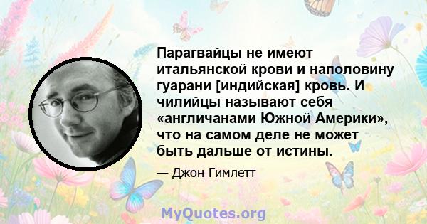 Парагвайцы не имеют итальянской крови и наполовину гуарани [индийская] кровь. И чилийцы называют себя «англичанами Южной Америки», что на самом деле не может быть дальше от истины.