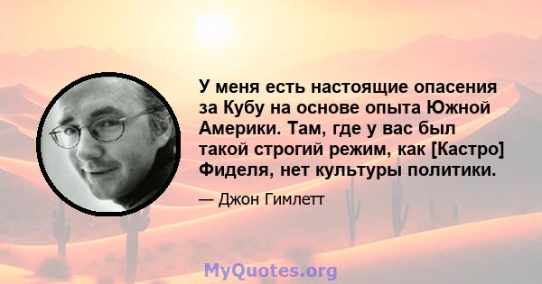 У меня есть настоящие опасения за Кубу на основе опыта Южной Америки. Там, где у вас был такой строгий режим, как [Кастро] Фиделя, нет культуры политики.