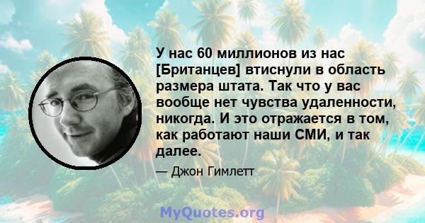 У нас 60 миллионов из нас [Британцев] втиснули в область размера штата. Так что у вас вообще нет чувства удаленности, никогда. И это отражается в том, как работают наши СМИ, и так далее.