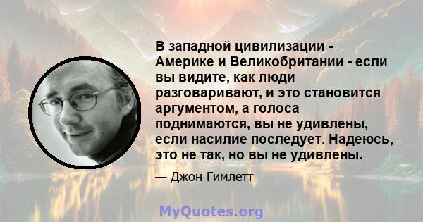 В западной цивилизации - Америке и Великобритании - если вы видите, как люди разговаривают, и это становится аргументом, а голоса поднимаются, вы не удивлены, если насилие последует. Надеюсь, это не так, но вы не