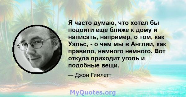 Я часто думаю, что хотел бы подойти еще ближе к дому и написать, например, о том, как Уэльс, - о чем мы в Англии, как правило, немного немного. Вот откуда приходит уголь и подобные вещи.