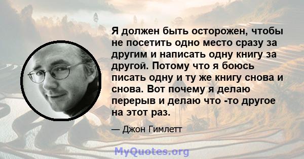 Я должен быть осторожен, чтобы не посетить одно место сразу за другим и написать одну книгу за другой. Потому что я боюсь писать одну и ту же книгу снова и снова. Вот почему я делаю перерыв и делаю что -то другое на