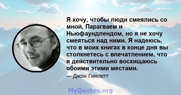 Я хочу, чтобы люди смеялись со мной, Парагваем и Ньюфаундлендом, но я не хочу смеяться над ними. Я надеюсь, что в моих книгах в конце дня вы столкнетесь с впечатлением, что я действительно восхищаюсь обоими этими