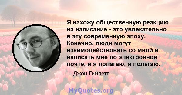 Я нахожу общественную реакцию на написание - это увлекательно в эту современную эпоху. Конечно, люди могут взаимодействовать со мной и написать мне по электронной почте, и я полагаю, я полагаю.