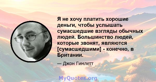 Я не хочу платить хорошие деньги, чтобы услышать сумасшедшие взгляды обычных людей. Большинство людей, которые звонят, являются [сумасшедшими] - конечно, в Британии.