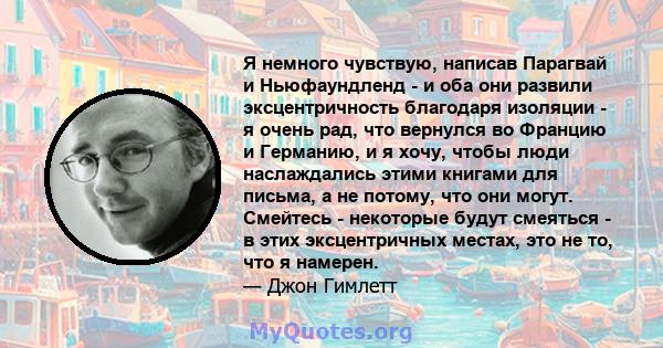 Я немного чувствую, написав Парагвай и Ньюфаундленд - и оба они развили эксцентричность благодаря изоляции - я очень рад, что вернулся во Францию ​​и Германию, и я хочу, чтобы люди наслаждались этими книгами для письма, 