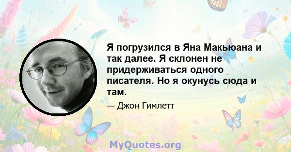 Я погрузился в Яна Макьюана и так далее. Я склонен не придерживаться одного писателя. Но я окунусь сюда и там.