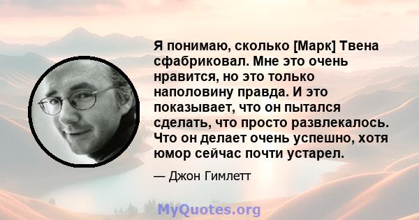 Я понимаю, сколько [Марк] Твена сфабриковал. Мне это очень нравится, но это только наполовину правда. И это показывает, что он пытался сделать, что просто развлекалось. Что он делает очень успешно, хотя юмор сейчас