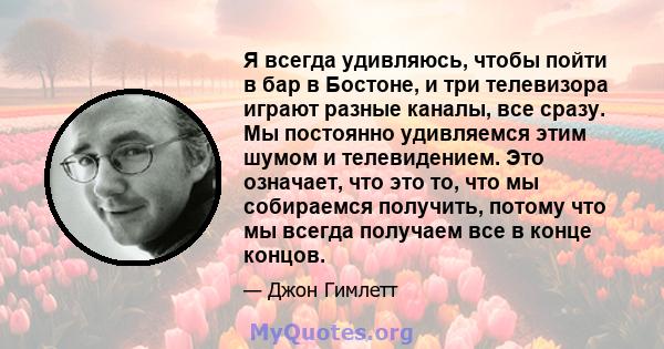 Я всегда удивляюсь, чтобы пойти в бар в Бостоне, и три телевизора играют разные каналы, все сразу. Мы постоянно удивляемся этим шумом и телевидением. Это означает, что это то, что мы собираемся получить, потому что мы