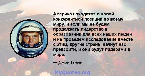 Америка находится в новой конкурентной позиции по всему миру, и если мы не будем продолжать лидерство в образовании для всех наших людей и не проведем исследование вместе с этим, другие страны начнут нас превзойти, и