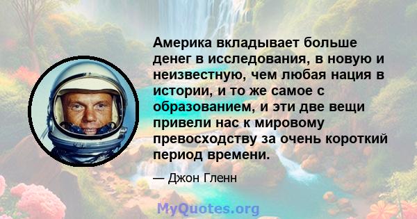 Америка вкладывает больше денег в исследования, в новую и неизвестную, чем любая нация в истории, и то же самое с образованием, и эти две вещи привели нас к мировому превосходству за очень короткий период времени.