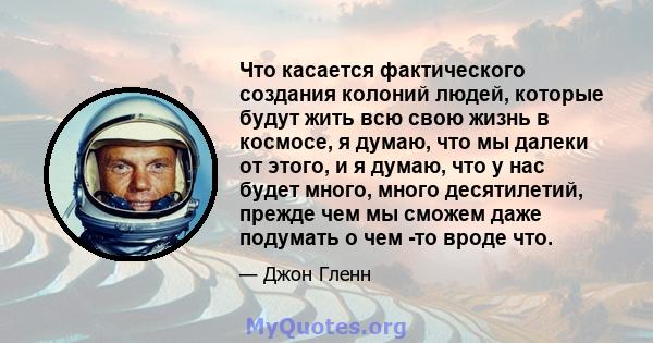 Что касается фактического создания колоний людей, которые будут жить всю свою жизнь в космосе, я думаю, что мы далеки от этого, и я думаю, что у нас будет много, много десятилетий, прежде чем мы сможем даже подумать о