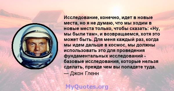 Исследование, конечно, идет в новые места, но я не думаю, что мы ходим в новые места только, чтобы сказать: «Ну, мы были там», и возвращаемся, хотя это может быть. Для меня каждый раз, когда мы идем дальше в космос, мы