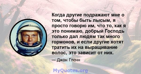 Когда другие подражают мне о том, чтобы быть лысым, я просто говорю им, что то, как я это понимаю, добрый Господь только дал людям так много гормонов, и если другие хотят тратить их на выращивание волос, это зависит от