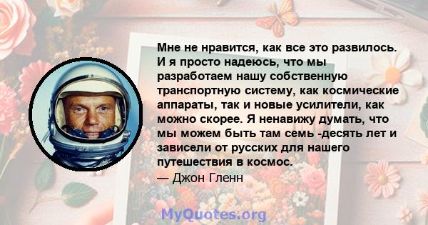 Мне не нравится, как все это развилось. И я просто надеюсь, что мы разработаем нашу собственную транспортную систему, как космические аппараты, так и новые усилители, как можно скорее. Я ненавижу думать, что мы можем