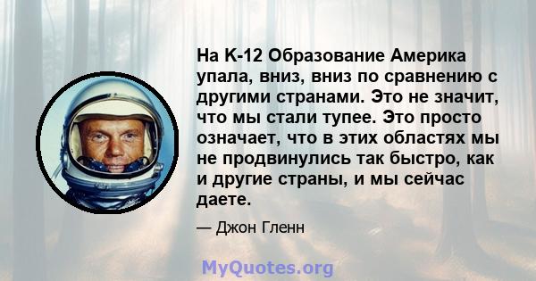 На K-12 Образование Америка упала, вниз, вниз по сравнению с другими странами. Это не значит, что мы стали тупее. Это просто означает, что в этих областях мы не продвинулись так быстро, как и другие страны, и мы сейчас