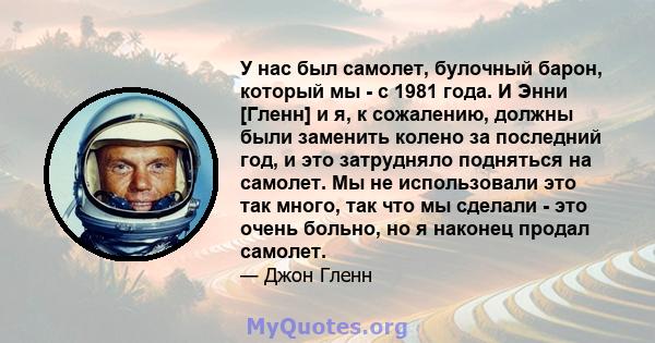 У нас был самолет, булочный барон, который мы - с 1981 года. И Энни [Гленн] и я, к сожалению, должны были заменить колено за последний год, и это затрудняло подняться на самолет. Мы не использовали это так много, так