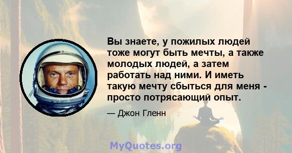 Вы знаете, у пожилых людей тоже могут быть мечты, а также молодых людей, а затем работать над ними. И иметь такую ​​мечту сбыться для меня - просто потрясающий опыт.