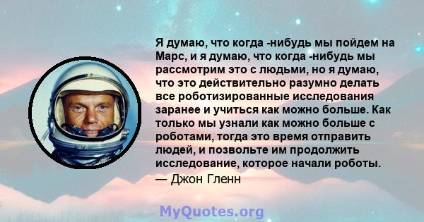 Я думаю, что когда -нибудь мы пойдем на Марс, и я думаю, что когда -нибудь мы рассмотрим это с людьми, но я думаю, что это действительно разумно делать все роботизированные исследования заранее и учиться как можно