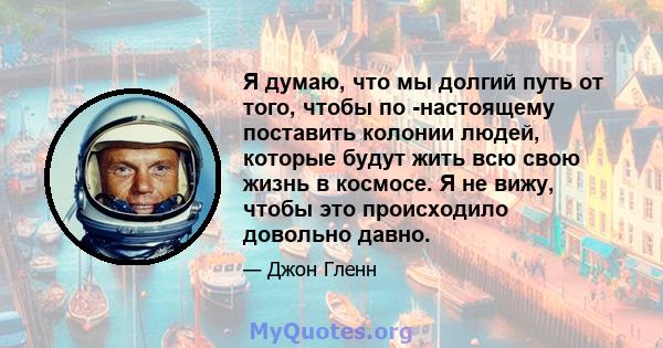 Я думаю, что мы долгий путь от того, чтобы по -настоящему поставить колонии людей, которые будут жить всю свою жизнь в космосе. Я не вижу, чтобы это происходило довольно давно.