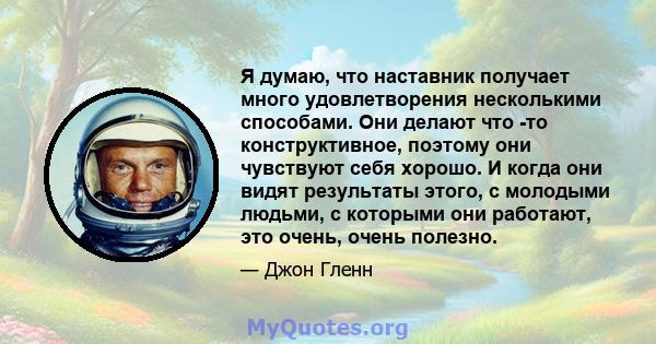 Я думаю, что наставник получает много удовлетворения несколькими способами. Они делают что -то конструктивное, поэтому они чувствуют себя хорошо. И когда они видят результаты этого, с молодыми людьми, с которыми они