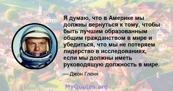 Я думаю, что в Америке мы должны вернуться к тому, чтобы быть лучшим образованным общим гражданством в мире и убедиться, что мы не потеряем лидерство в исследованиях, если мы должны иметь руководящую должность в мире.