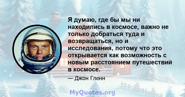 Я думаю, где бы мы ни находились в космосе, важно не только добраться туда и возвращаться, но и исследования, потому что это открывается как возможность с новым расстоянием путешествий в космосе.