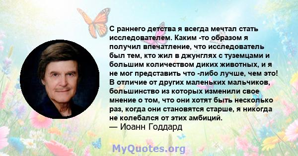 С раннего детства я всегда мечтал стать исследователем. Каким -то образом я получил впечатление, что исследователь был тем, кто жил в джунглях с туземцами и большим количеством диких животных, и я не мог представить что 