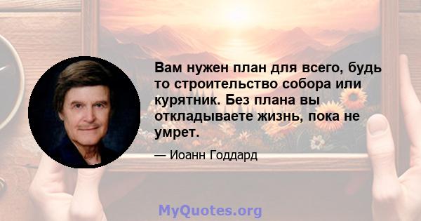 Вам нужен план для всего, будь то строительство собора или курятник. Без плана вы откладываете жизнь, пока не умрет.