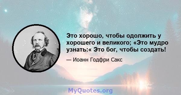 Это хорошо, чтобы одолжить у хорошего и великого; «Это мудро узнать:« Это бог, чтобы создать!