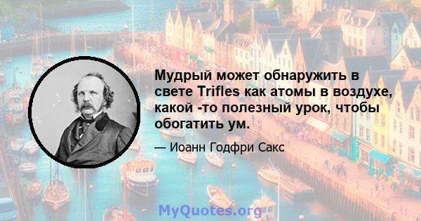 Мудрый может обнаружить в свете Trifles как атомы в воздухе, какой -то полезный урок, чтобы обогатить ум.