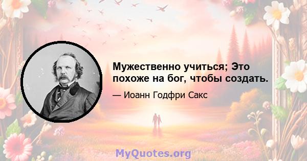 Мужественно учиться; Это похоже на бог, чтобы создать.