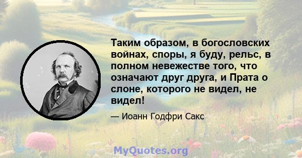 Таким образом, в богословских войнах, споры, я буду, рельс, в полном невежестве того, что означают друг друга, и Прата о слоне, которого не видел, не видел!