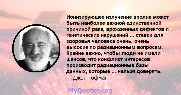 Ионизирующее излучение вполне может быть наиболее важной единственной причиной рака, врожденных дефектов и генетических нарушений ... ставки для здоровья человека очень, очень высокие по радиационным вопросам. Крайне