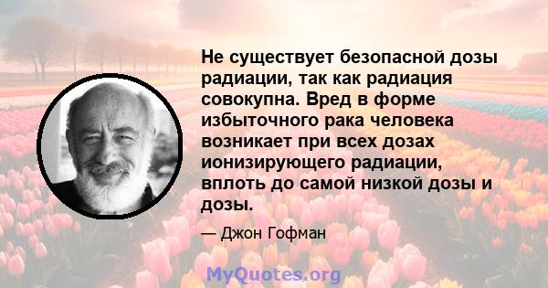 Не существует безопасной дозы радиации, так как радиация совокупна. Вред в форме избыточного рака человека возникает при всех дозах ионизирующего радиации, вплоть до самой низкой дозы и дозы.