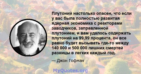 Плутоний настолько опасен, что если у вас была полностью развитая ядерная экономика с реакторами заводчиков, заправленной плутонием, и вам удалось содержать плутоний на 99,99 процента, он все равно будет вызывать где-то 