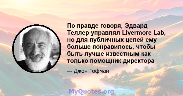 По правде говоря, Эдвард Теллер управлял Livermore Lab, но для публичных целей ему больше понравилось, чтобы быть лучше известным как только помощник директора