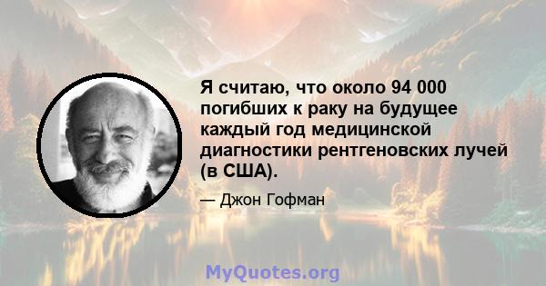 Я считаю, что около 94 000 погибших к раку на будущее каждый год медицинской диагностики рентгеновских лучей (в США).