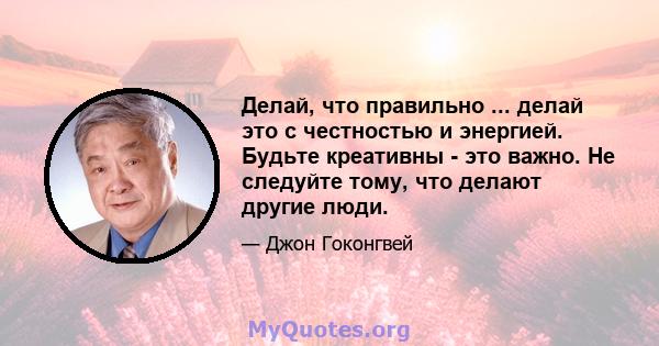 Делай, что правильно ... делай это с честностью и энергией. Будьте креативны - это важно. Не следуйте тому, что делают другие люди.