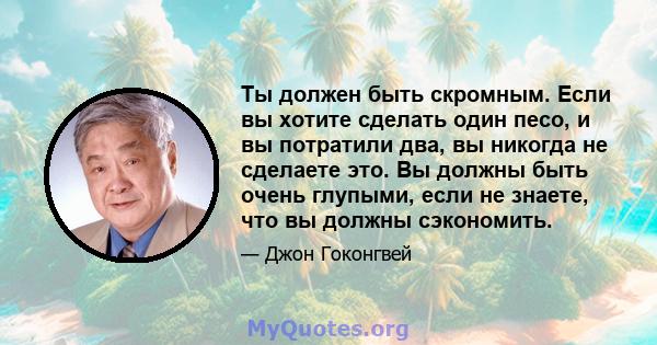 Ты должен быть скромным. Если вы хотите сделать один песо, и вы потратили два, вы никогда не сделаете это. Вы должны быть очень глупыми, если не знаете, что вы должны сэкономить.