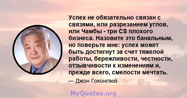 Успех не обязательно связан с связями, или разрезанием углов, или Чамбы - три CS плохого бизнеса. Назовите это банальным, но поверьте мне: успех может быть достигнут за счет тяжелой работы, бережливости, честности,