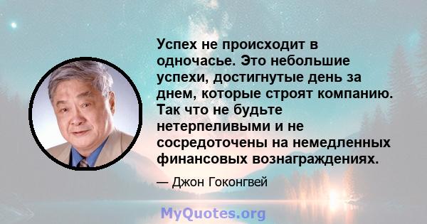 Успех не происходит в одночасье. Это небольшие успехи, достигнутые день за днем, которые строят компанию. Так что не будьте нетерпеливыми и не сосредоточены на немедленных финансовых вознаграждениях.