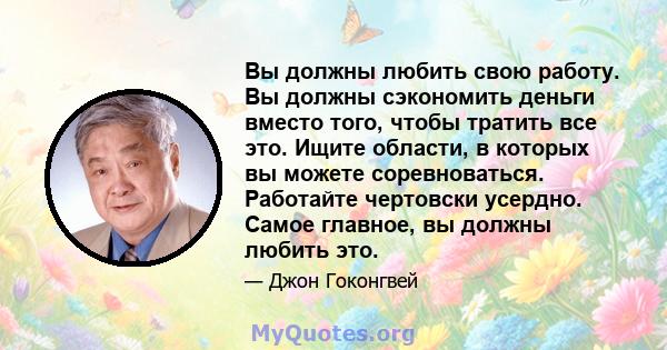 Вы должны любить свою работу. Вы должны сэкономить деньги вместо того, чтобы тратить все это. Ищите области, в которых вы можете соревноваться. Работайте чертовски усердно. Самое главное, вы должны любить это.