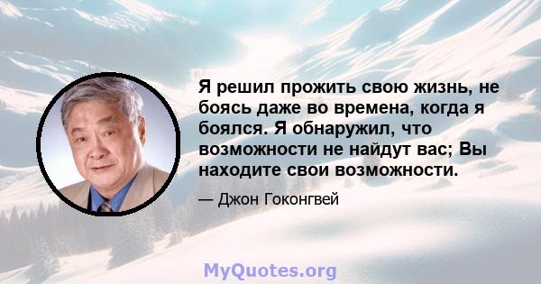 Я решил прожить свою жизнь, не боясь даже во времена, когда я боялся. Я обнаружил, что возможности не найдут вас; Вы находите свои возможности.