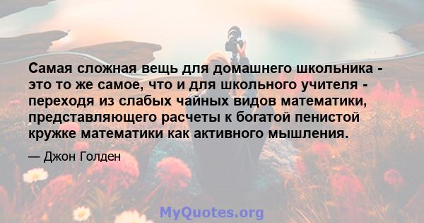 Самая сложная вещь для домашнего школьника - это то же самое, что и для школьного учителя - переходя из слабых чайных видов математики, представляющего расчеты к богатой пенистой кружке математики как активного мышления.