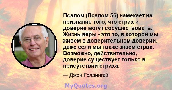 Псалом (Псалом 56) намекает на признание того, что страх и доверие могут сосуществовать. Жизнь веры - это то, в которой мы живем в доверительном доверии, даже если мы также знаем страх. Возможно, действительно, доверие